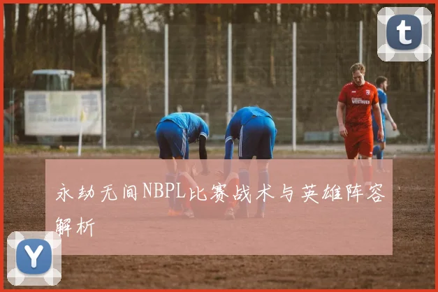 永劫无间NBPL比赛战术与英雄阵容解析