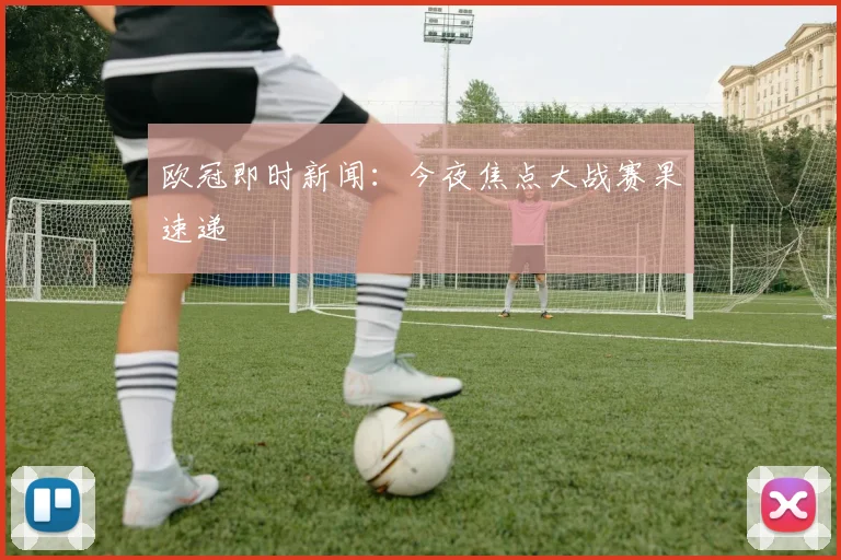 欧冠即时新闻：今夜焦点大战赛果速递