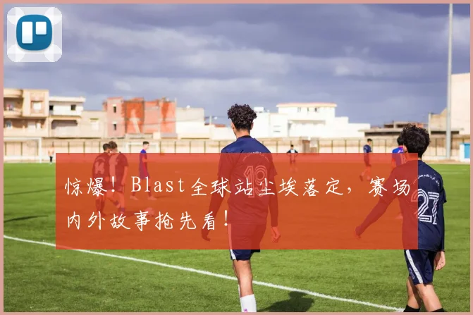 惊爆！Blast全球站尘埃落定，赛场内外故事抢先看！
