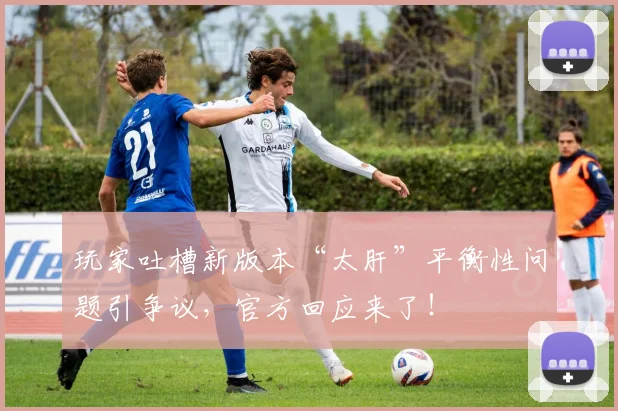 玩家吐槽新版本“太肝”平衡性问题引争议，官方回应来了！