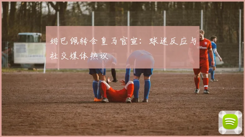 姆巴佩转会皇马官宣:球迷反应与社交媒体热议
