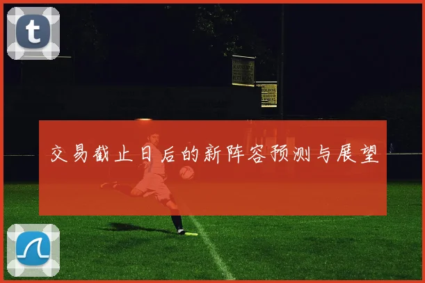 交易截止日后的新阵容预测与展望