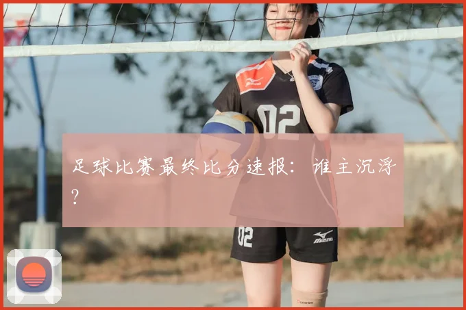 足球比赛最终比分速报：谁主沉浮？
