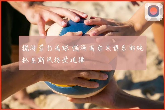 揽海景打高球 揽海高尔夫俱乐部纯林克斯风格受追捧