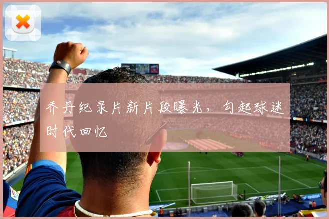 乔丹纪录片新片段曝光,勾起球迷时代回忆