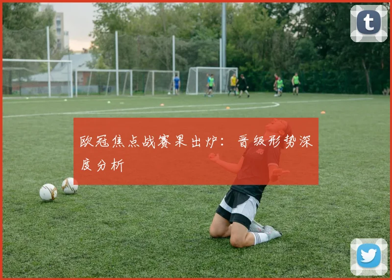 欧冠焦点战赛果出炉：晋级形势深度分析