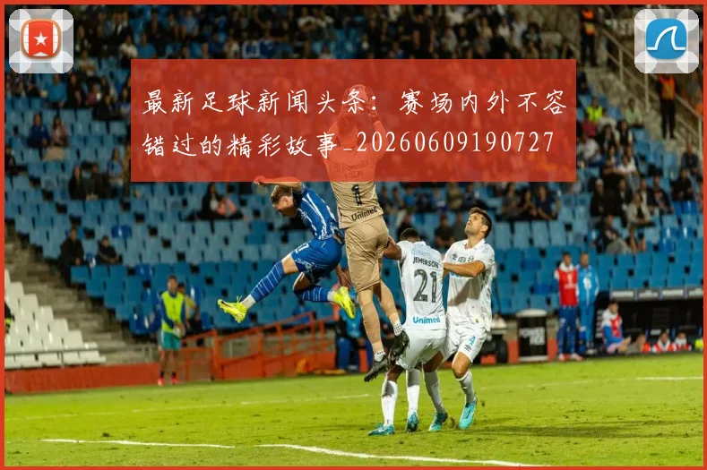 最新足球新闻头条：赛场内外不容错过的精彩故事_20260609190727