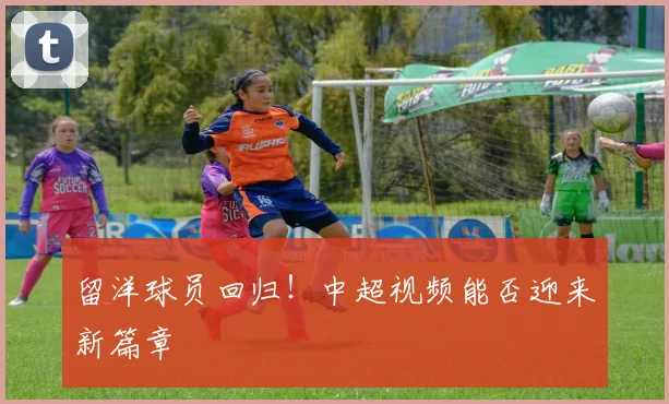 留洋球员回归！中超视频能否迎来新篇章