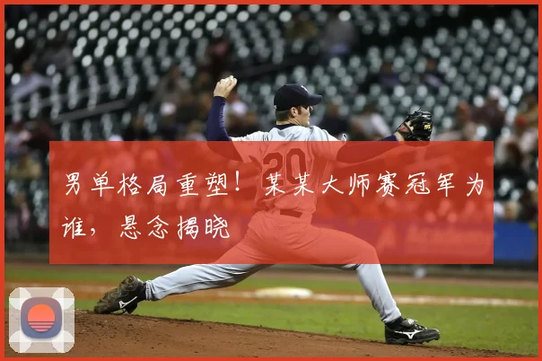 男单格局重塑！某某大师赛冠军为谁，悬念揭晓