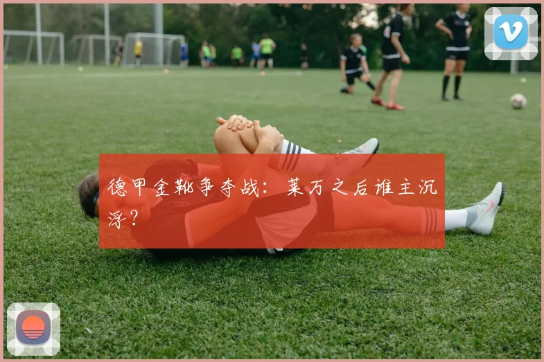 德甲金靴争夺战：莱万之后谁主沉浮？