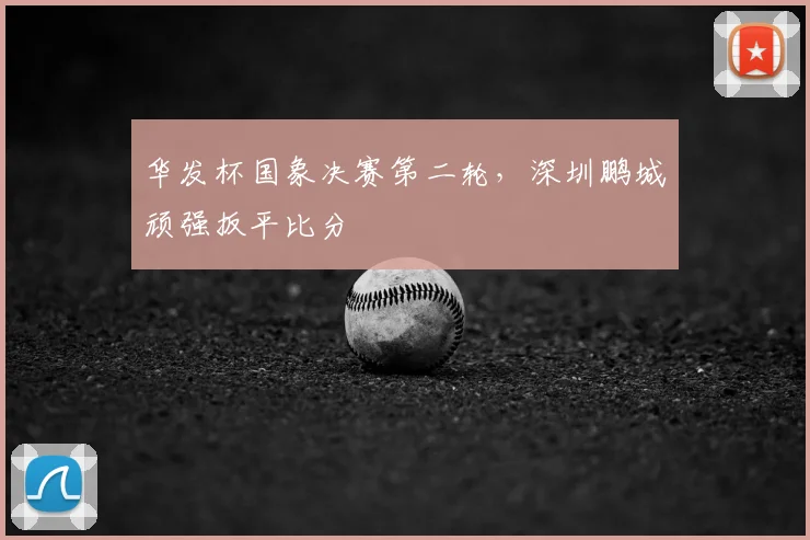 华发杯国象决赛第二轮，深圳鹏城顽强扳平比分