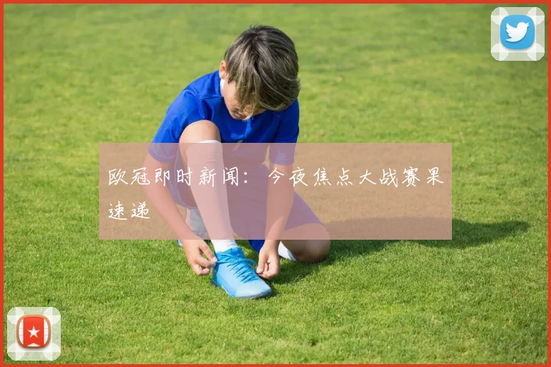 欧冠即时新闻：今夜焦点大战赛果速递