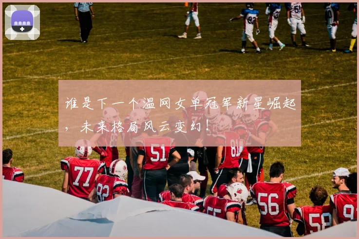 谁是下一个温网女单冠军新星崛起,未来格局风云变幻!