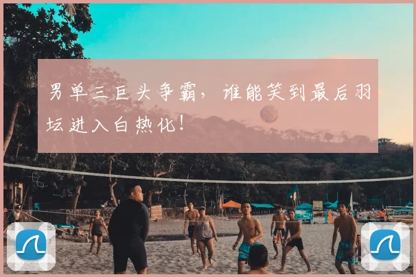男单三巨头争霸，谁能笑到最后羽坛进入白热化！
