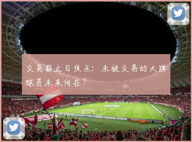 交易截止日焦点：未被交易的大牌球员未来何在？