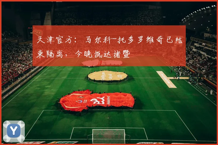 天津官方:马尔科-托多罗维奇已结束隔离,今晚抵达诸暨