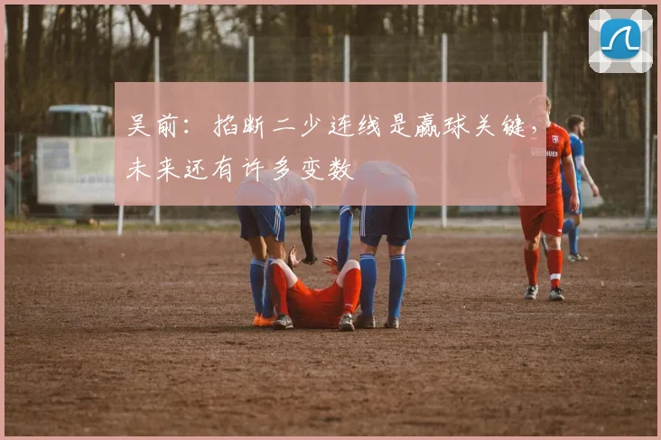 吴前:掐断二少连线是赢球关键,未来还有许多变数