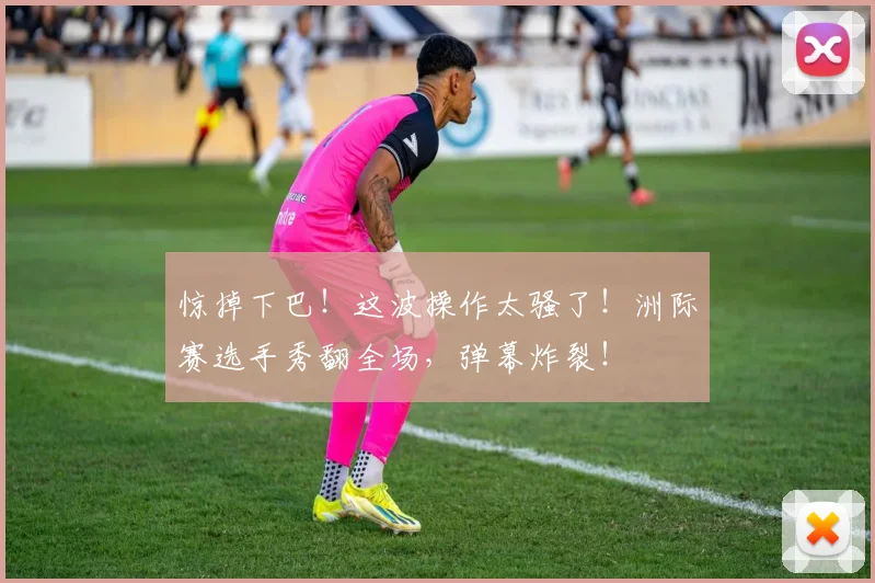 惊掉下巴!这波操作太骚了!洲际赛选手秀翻全场,弹幕炸裂!