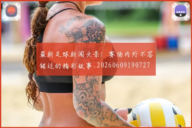 最新足球新闻头条：赛场内外不容错过的精彩故事_20260609190727