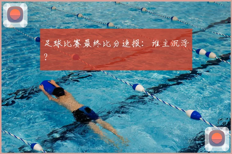足球比赛最终比分速报：谁主沉浮？