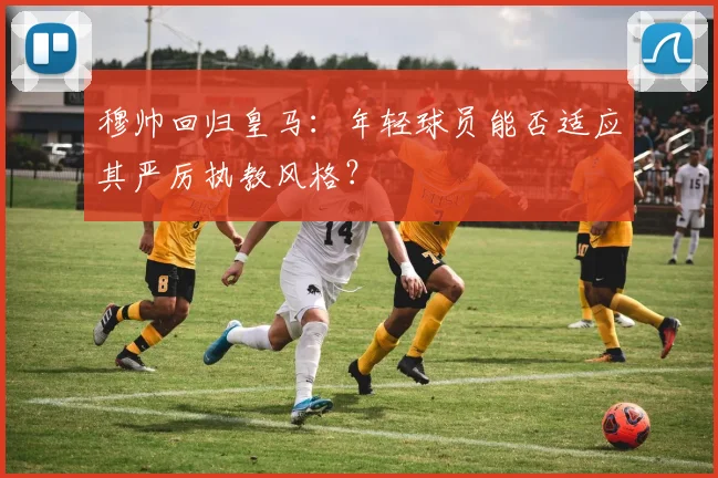 穆帅回归皇马:年轻球员能否适应其严厉执教风格?