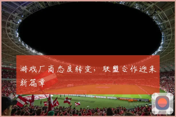 游戏厂商态度转变,联盟合作迎来新篇章