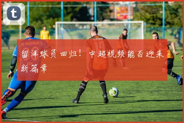 留洋球员回归！中超视频能否迎来新篇章