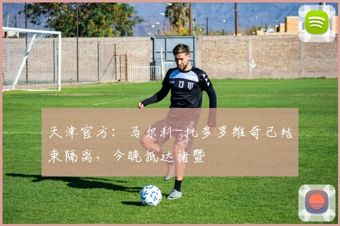 天津官方:马尔科-托多罗维奇已结束隔离,今晚抵达诸暨