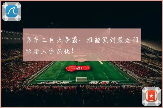 男单三巨头争霸，谁能笑到最后羽坛进入白热化！