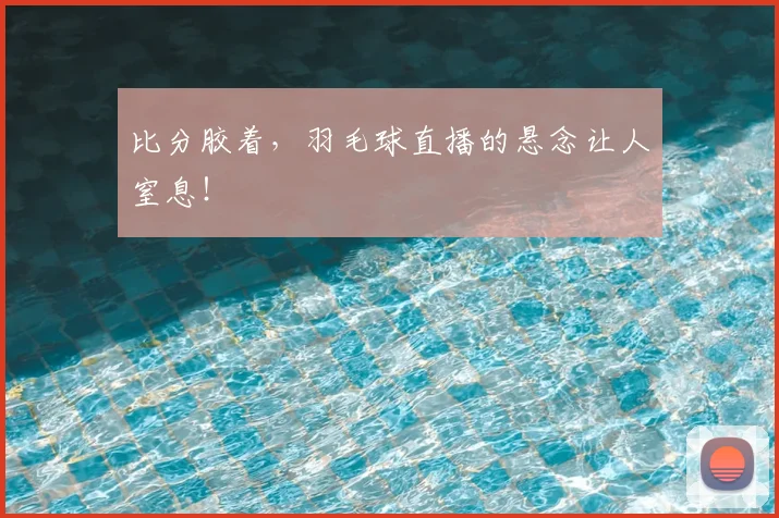 比分胶着，羽毛球直播的悬念让人窒息！