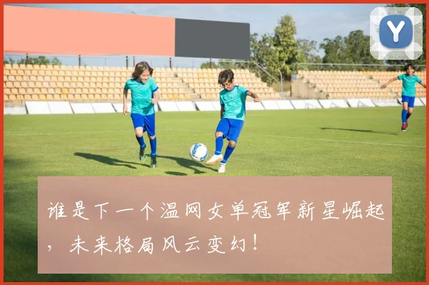 谁是下一个温网女单冠军新星崛起，未来格局风云变幻！