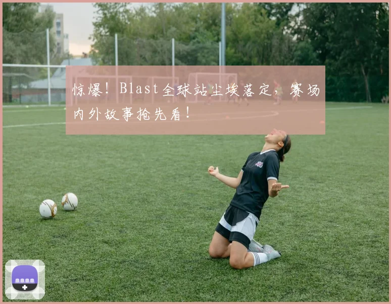 惊爆！Blast全球站尘埃落定，赛场内外故事抢先看！