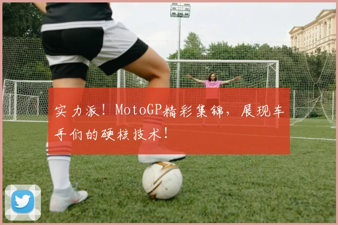 实力派!MotoGP精彩集锦,展现车手们的硬核技术!