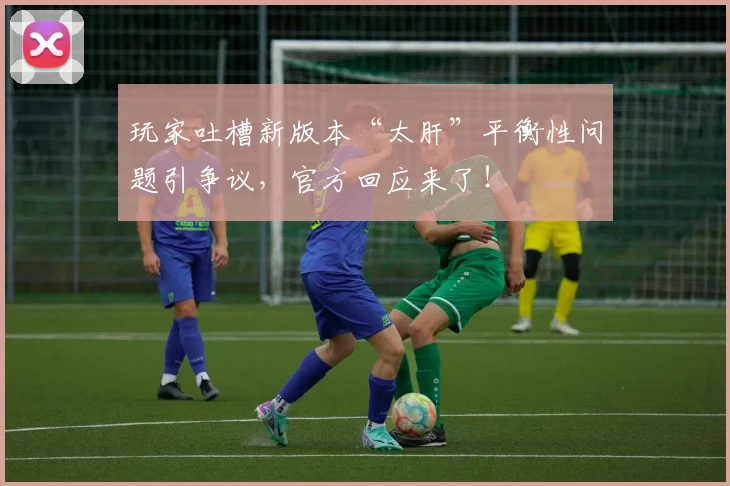 玩家吐槽新版本“太肝”平衡性问题引争议，官方回应来了！
