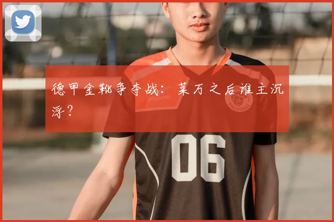 德甲金靴争夺战：莱万之后谁主沉浮？