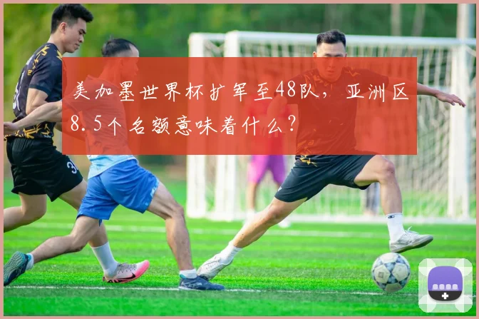 美加墨世界杯扩军至48队，亚洲区8.5个名额意味着什么？