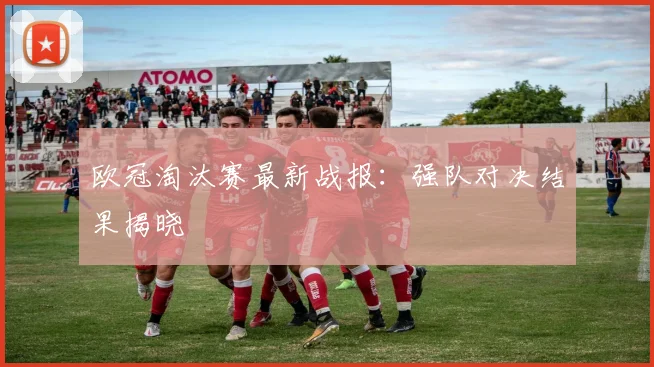 欧冠淘汰赛最新战报：强队对决结果揭晓
